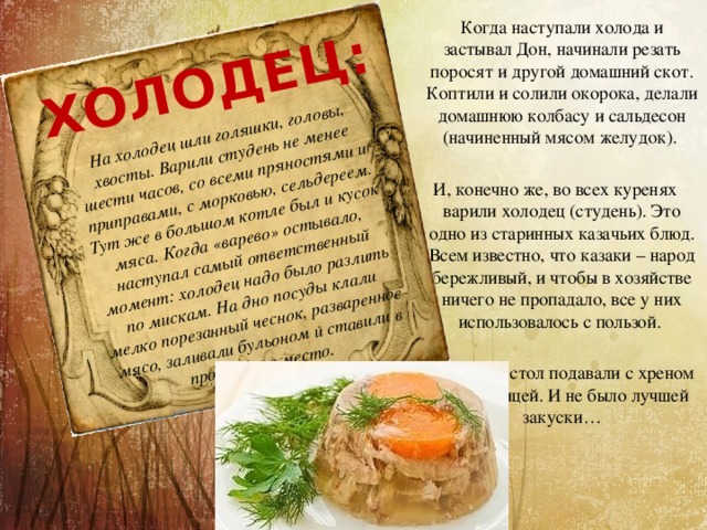 На холодец шли голяшки, головы, хвосты. Варили студень не менее шести часов, со всеми пряностями и приправами, с морковью, сельдереем. Тут же в большом котле был и кусок мяса. Когда «варево» остывало, наступал самый ответственный момент: холодец надо было разлить по мискам. На дно посуды клали мелко порезанный чеснок, разваренное мясо, заливали бульоном и ставили в прохладное место.  ХОЛОДЕЦ:  Когда наступали холода и застывал Дон, начинали резать поросят и другой домашний скот. Коптили и солили окорока, делали домашнюю колбасу и сальдесон (начиненный мясом желудок). И, конечно же, во всех куренях варили холодец (студень). Это одно из старинных казачьих блюд. Всем известно, что казаки – народ бережливый, и чтобы в хозяйстве ничего не пропадало, все у них использовалось с пользой. Холодец на стол подавали с хреном или горчицей. И не было лучшей закуски… 