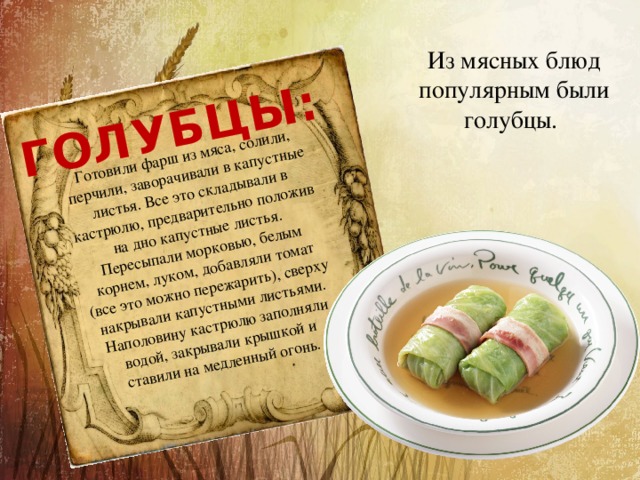 Готовили фарш из мяса, солили, перчили, заворачивали в капустные листья. Все это складывали в кастрюлю, предварительно положив на дно капустные листья. Пересыпали морковью, белым корнем, луком, добавляли томат (все это можно пережарить), сверху накрывали капустными листьями. Наполовину кастрюлю заполняли водой, закрывали крышкой и ставили на медленный огонь. ГОЛУБЦЫ:  Из мясных блюд популярным были голубцы. 