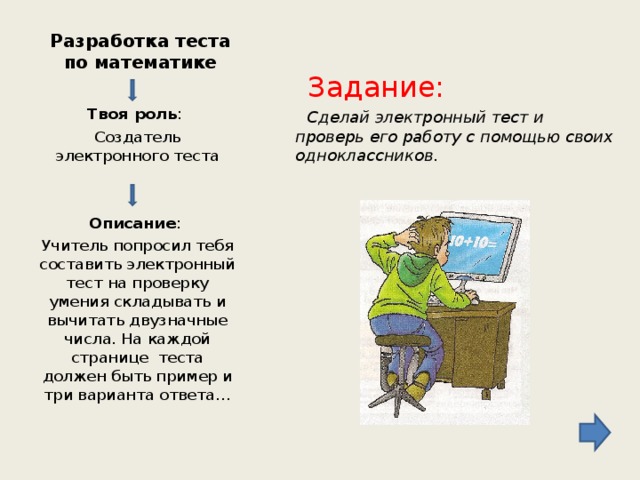 Разработка теста по математике  Задание:  Сделай электронный тест и проверь его работу с помощью своих одноклассников. Твоя роль : Создатель электронного теста  Описание : Учитель попросил тебя составить электронный тест на проверку умения складывать и вычитать двузначные числа. На каждой странице теста должен быть пример и три варианта ответа…