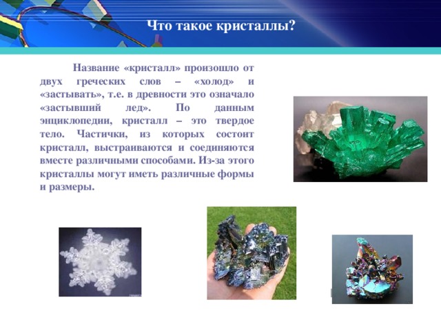 Что такое кристаллы?  Название «кристалл» произошло от двух греческих слов – «холод» и «застывать», т.е. в древности это означало «застывший лед». По данным энциклопедии, кристалл – это твердое тело. Частички, из которых состоит кристалл, выстраиваются и соединяются вместе различными способами. Из-за этого кристаллы могут иметь различные формы и размеры.  