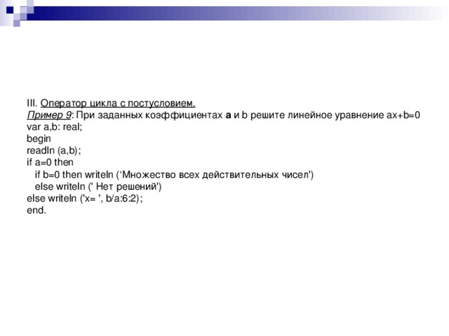      III. Оператор цикла с постусловием.  Пример 9 : При заданных коэффициентах a и b решите линейное уравнение ax+b=0  var a,b: real;  begin  readln (a,b);  if a=0 then  if b=0 then writeln (‘Множество всех действительных чисел')  else writeln (' Нет решений')  else writeln ('x= ', b/a:6:2);  end.  