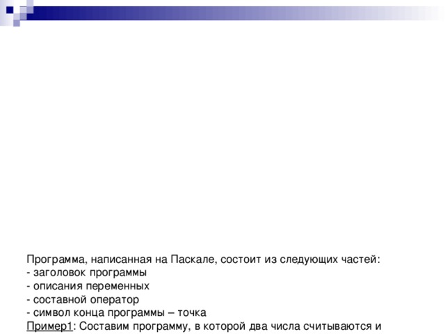                  Программа, написанная на Паскале, состоит из следующих частей:  - заголовок программы  - описания переменных  - составной оператор  - символ конца программы – точка  Пример1 : Составим программу, в которой два числа считываются и полученная сумма выводится на печать.  Program сумма(Input, output);  var a, b, s: Integer;  begin  read (a);  read (b);  s:=a+b;  write (s);  end.  Первая строка – заголовок программы. Он начинается ключевым словом Program, за которым следует выбранное имя программы (подсказка). В нашем случае имя программы – сумма. Рекомендуется выбирать имя программы таким образом, чтобы оно отображало смысл описанных в программе действий.  Cлова Input и output, сопровождающие имя программы, указывают, что в программе используются операторы ввода ( read) и вывода ( write) соответственно.  