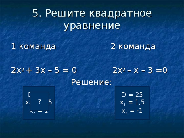 5. Решите квадратное уравнение 1 команда 2 команда 2 x 2 +  3 x – 5 = 0   2x 2 – х – 3 =0  Решение: D = 49 х 1 = -2,5 х 2 = 1 D = 25 х 1 = 1,5 х 2 = -1 ? ? 