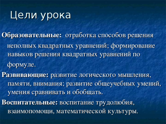 Цели урока Образовательные: отработка способов решения  неполных квадратных уравнений; формирование навыков решения квадратных уравнений по  формуле. Развивающие: развитие логического мышления, памяти, внимания; развитие общеучебных умений, умения сравнивать и обобщать. Воспитательные: воспитание трудолюбия, взаимопомощи, математической культуры. 