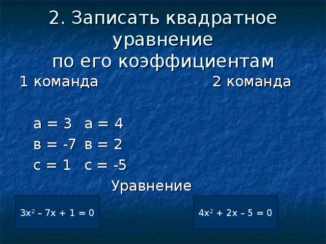 2. Записать квадратное уравнение  по его коэффициентам 1 команда 2 команда  а = 3      а = 4  в = -7      в = 2  с = 1      с = -5  Уравнение ? 3х 2 – 7х + 1 = 0 ? 4х 2 + 2х – 5 = 0 