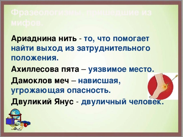 Фразеологизмы, пришедшие из мифов. Ариаднина нить - то, что помогает найти выход из затруднительного положения. Ахиллесова пята – уязвимое место. Дамоклов меч – нависшая, угрожающая опасность. Двуликий Янус - двуличный человек. 