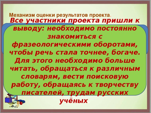   Механизм оценки результатов проекта .   Познакомились с источниками фразеологизмов русского языка. Все участники проекта пришли к выводу: необходимо постоянно знакомиться с фразеологическими оборотами, чтобы речь стала точнее, богаче. Для этого необходимо больше читать, обращаться к различным словарям, вести поисковую работу, обращаясь к творчеству писателей, трудам русских учёных . составили словарь фразеологизмов и продолжаем над ним работать создали презентацию о фразеологизмах 