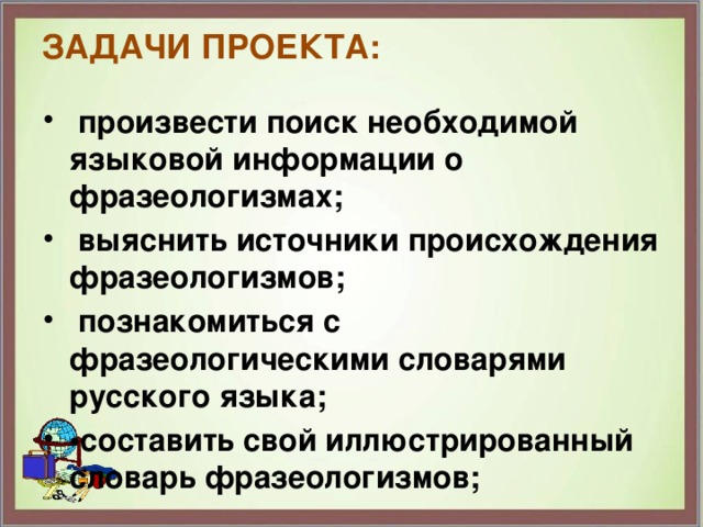 Задачи проекта:    произвести поиск необходимой языковой информации о фразеологизмах;  выяснить источники происхождения фразеологизмов;  познакомиться с фразеологическими словарями русского языка; • составить свой иллюстрированный словарь фразеологизмов; 