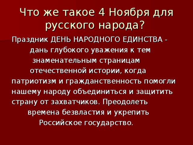 Что же такое 4 Ноября для русского народа? Праздник ДЕНЬ НАРОДНОГО ЕДИНСТВА -  дань глубокого уважения к тем  знаменательным страницам  отечественной истории, когда патриотизм и гражданственность помогли нашему народу объединиться и защитить страну от захватчиков. Преодолеть  времена безвластия и укрепить  Российское государство.