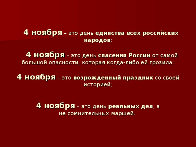 4 ноября – это день единства всех российских народов ;    4 ноября – это день спасения России от самой большой опасности, которая когда-либо ей грозила;   4 ноября – это возрожденный праздник со своей историей;    4 ноября – это день  реальных дел , а не сомнительных маршей.