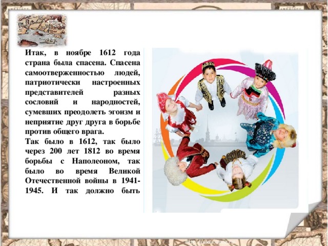 Итак, в ноябре 1612 года страна была спасена. Спасена самоотверженностью людей, патриотически настроенных представителей разных сословий и народностей, сумевших преодолеть эгоизм и неприятие друг друга в борьбе против общего врага. Так было в 1612, так было через 200 лет 1812 во время борьбы с Наполеоном, так было во время Великой Отечественной войны в 1941-1945. И так должно быть всегда!
