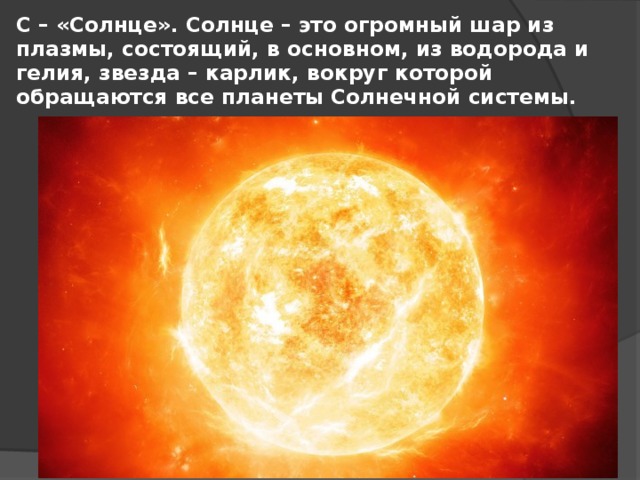 С – «Солнце». Солнце – это огромный шар из плазмы, состоящий, в основном, из водорода и гелия, звезда – карлик, вокруг которой обращаются все планеты Солнечной системы.