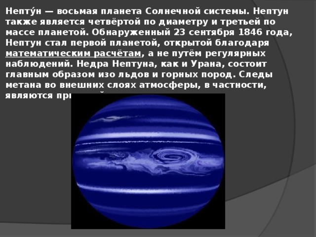 Непту́н — восьмая планета Солнечной системы. Нептун также является четвёртой по диаметру и третьей по массе планетой. Обнаруженный 23 сентября 1846 года, Нептун стал первой планетой, открытой благодаря математическим расчётам , а не путём регулярных наблюдений. Недра Нептуна, как и Урана, состоит главным образом изо льдов и горных пород. Следы метана во внешних слоях атмосферы, в частности, являются причиной синего цвета планеты.
