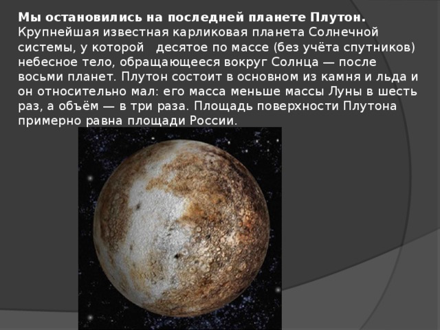 Мы остановились на последней планете Плутон. Крупнейшая известная карликовая планета Солнечной системы, у которой десятое по массе (без учёта спутников) небесное тело, обращающееся вокруг Солнца — после восьми планет. Плутон состоит в основном из камня и льда и он относительно мал: его масса меньше массы Луны в шесть раз, а объём — в три раза. Площадь поверхности Плутона примерно равна площади России.
