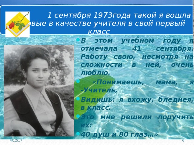  1 сентября 1973года такой я вошла впервые в качестве учителя в свой первый класс В этом учебном году я отмечала 41 сентября. Работу свою, несмотря на сложности в ней, очень люблю.  «Понимаешь, мама, я -Учитель, Видишь: я вхожу, бледнея, в класс. Это мне решили поручить их: 40 душ и 80 глаз…» 4/12/17 6 