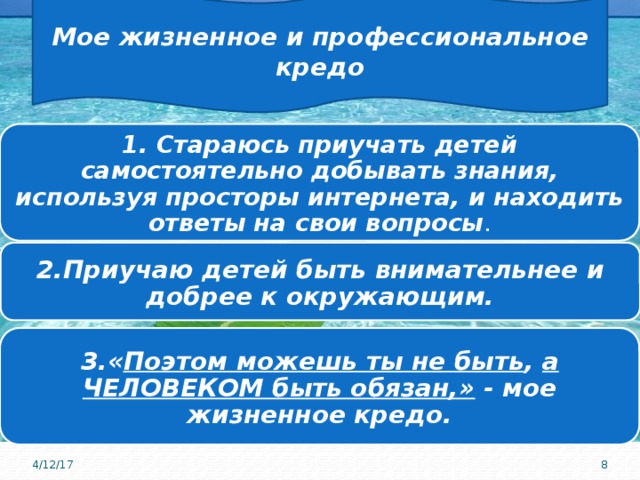 Мое жизненное и профессиональное кредо 1. Стараюсь приучать детей самостоятельно добывать знания, используя просторы интернета, и находить ответы на свои вопросы . 2.Приучаю детей быть внимательнее и добрее к окружающим. 3.« Поэтом можешь ты не быть , а ЧЕЛОВЕКОМ быть обязан,» - мое жизненное кредо. 4/12/17  