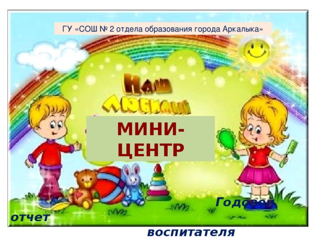 ГУ «СОШ № 2 отдела образования города Аркалыка» Мини-центр  Годовой отчет  воспитателя  Туганбаевой К. Г.   