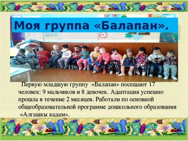 Моя группа «Балапан».  Первую младшую группу «Балапан» посещают 17 человек: 9 мальчиков и 8 девочек. Адаптация успешно прошла в течение 2 месяцев. Работали по основной общеобразовательной программе дошкольного образования «Алгашкы кадам». 