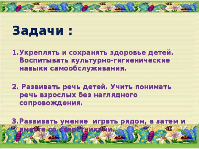 Задачи :  1.Укреплять и сохранять здоровье детей. Воспитывать культурно-гигиенические навыки самообслуживания.  2. Развивать речь детей. Учить понимать речь взрослых без наглядного сопровождения.  3.Развивать умение играть рядом, а затем и вместе со сверстниками. 