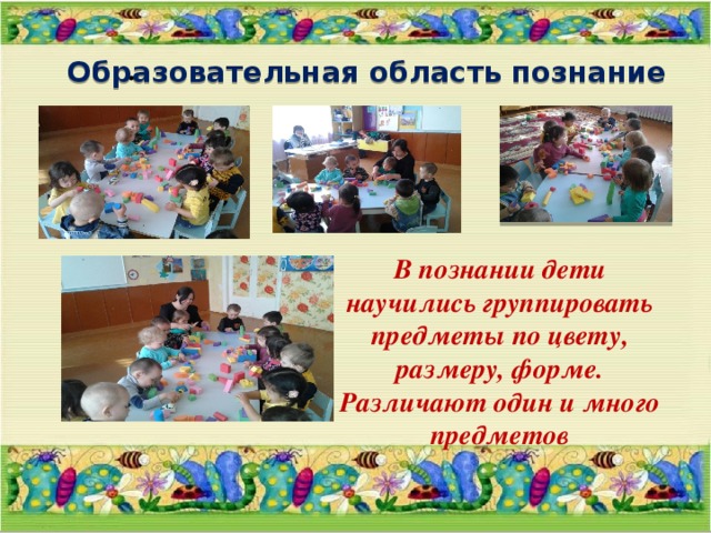 .  Образовательная область познание В познании дети научились группировать предметы по цвету, размеру, форме. Различают один и много предметов 