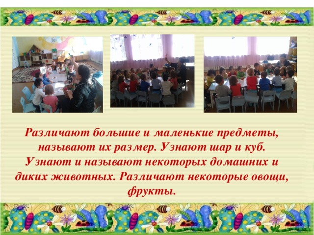 Различают большие и маленькие предметы, называют их размер. Узнают шар и куб.  Узнают и называют некоторых домашних и диких животных. Различают некоторые овощи, фрукты. 