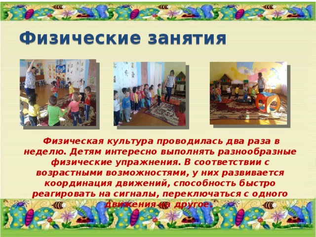 Физические занятия  Физическая культура проводилась два раза в неделю. Детям интересно выполнять разнообразные физические упражнения. В соответствии с возрастными возможностями, у них развивается координация движений, способность быстро реагировать на сигналы, переключаться с одного движения на другое. 