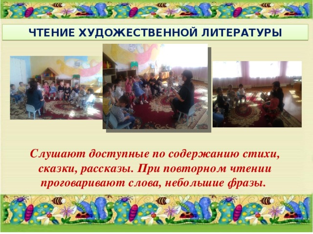 ЧТЕНИЕ ХУДОЖЕСТВЕННОЙ ЛИТЕРАТУРЫ  Слушают доступные по содержанию стихи, сказки, рассказы. При повторном чтении проговаривают слова, небольшие фразы.   