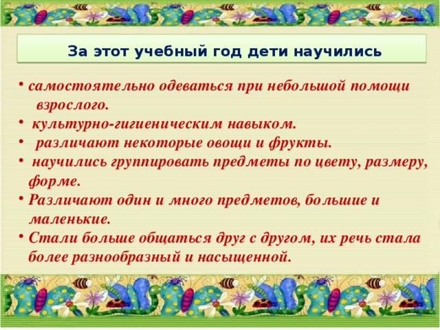  За этот учебный год дети научились самостоятельно одеваться при небольшой помощи взрослого.  культурно-гигиеническим навыком.  различают некоторые овощи и фрукты.  научились группировать предметы по цвету, размеру, форме. Различают один и много предметов, большие и маленькие. Стали больше общаться друг с другом, их речь стала более разнообразный и насыщенной. 