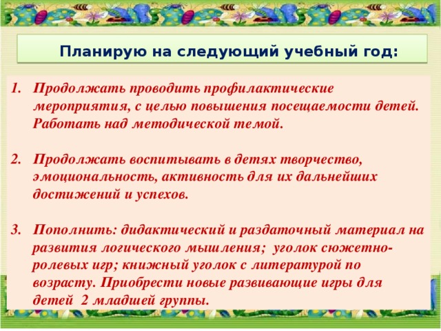   Планирую на следующий учебный год:  Продолжать проводить профилактические мероприятия, с целью повышения посещаемости детей. Работать над методической темой.  Продолжать воспитывать в детях творчество, эмоциональность, активность для их дальнейших достижений и успехов.  Пополнить: дидактический и раздаточный материал на развития логического мышления; уголок сюжетно-ролевых игр; книжный уголок с литературой по возрасту. Приобрести новые развивающие игры для детей 2 младшей группы. 