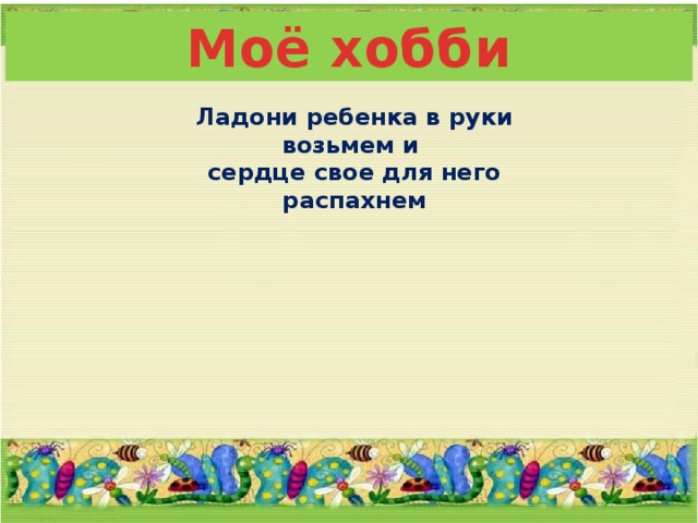 Моё хобби Ладони ребенка в руки возьмем и сердце свое для него распахнем 