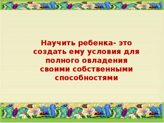 Научить ребенка- это создать ему условия для полного овладения своими собственными способностями 