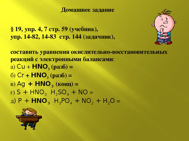 Домашнее задание § 19, упр. 4, 7 стр. 59 (учебник), упр. 14-82, 14-83 стр. 144 (задачник), составить уравнения окислительно-восстановительных реакций с электронными балансами : а) Cu + HNO 3 (разб) = б) Cr + HNO 3 (разб) = в) Ag + HNO 3  (конц) = г)  S + HNO 3 H 2 SO 4 + NO = д ) P + HNO 3  H 3 PO 4 + NO 2 + H 2 O = 