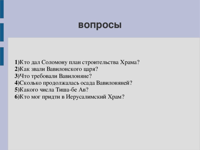 вопросы 1) Кто дал Соломону план строительства Храма? 2) Как звали Вавилонского царя? 3) Что требовали Вавилоняне? 4) Сколько продолжалась осада Вавилоняней? 5) Какого числа Тиша-бе Ав? 6) Кто мог придти в Иерусалимский Храм? 