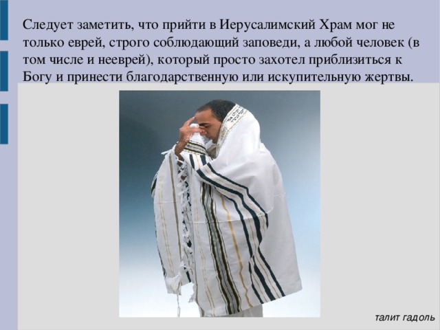 Следует заметить, что прийти в Иерусалимский Храм мог не только еврей, строго соблюдающий заповеди, а любой человек (в том числе и нееврей), который просто захотел приблизиться к Богу и принести благодарственную или искупительную жертвы.   талит гадоль 