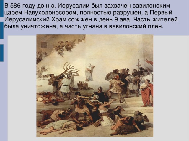 В 586 году до н.э. Иерусалим был захвачен вавилонским царем Навуходоносором, полностью разрушен, а Первый Иерусалимский Храм сожжен в день 9 ава. Часть жителей была уничтожена, а часть угнана в вавилонский плен. 