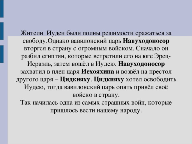 Жители Иудеи были полны решимости сражаться за свободу.Однако вавилонский царь Навуходоносор вторгся в страну с огромным войском. Сначало он разбил египтян, которые встретили его на юге Эрец-Исраэль, затем вошёл в Иудею. Навуходоносор захватил в плен царя Иехояхина и возвёл на престол другого царя – Цидкияху . Цидкияху хотел освободить Иудею, тогда вавилонский царь опять привёл своё войско в страну. Так начилась одна из самых страшных войн, которые пришлось вести нашему народу. 