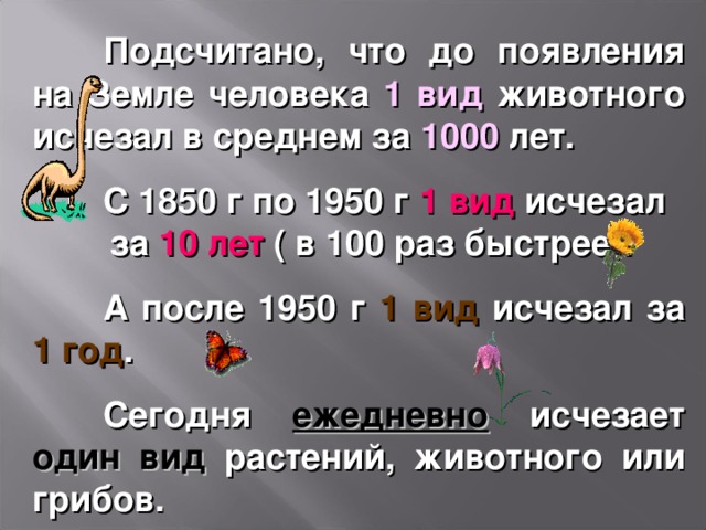  Подсчитано, что до появления на Земле человека 1 вид животного исчезал в среднем за 1000 лет.  С 1850 г по 1950 г 1 вид исчезал за 10 лет ( в 100 раз быстрее).  А после 1950 г 1 вид исчезал за 1 год .  Сегодня ежедневно исчезает один вид растений, животного или грибов. 