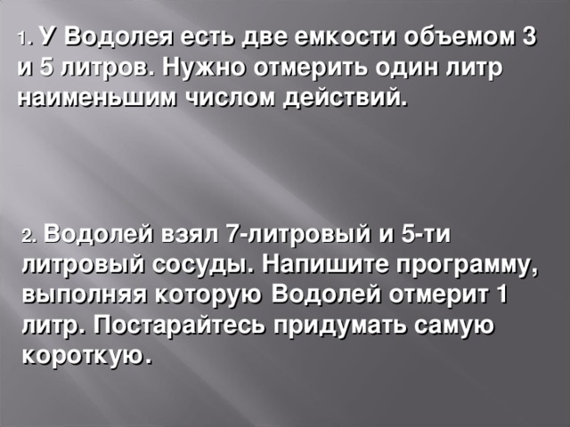 1. У Водолея есть две емкости объемом 3 и 5 литров. Нужно отмерить один литр наименьшим числом действий. 2. Водолей взял 7-литровый и 5-ти литровый сосуды. Напишите программу, выполняя которую Водолей отмерит 1 литр. Постарайтесь придумать самую короткую. 