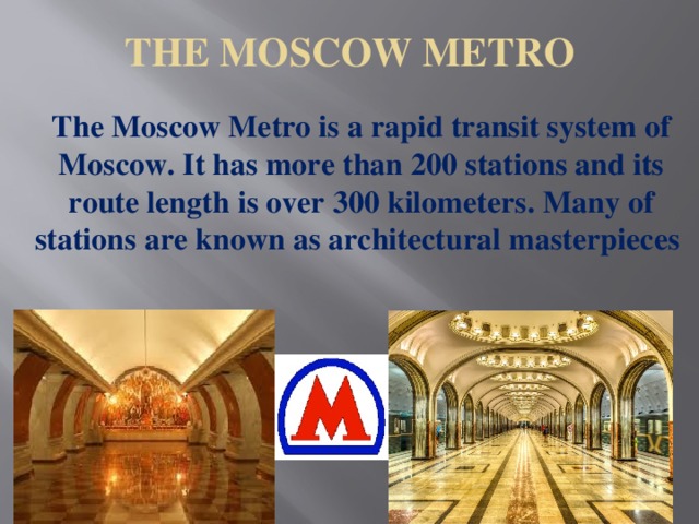 THE MOSCOW METRO   The Moscow Metro is a rapid transit system of Moscow. It has more than 200 stations and its route length is over 300 kilometers. Many of stations are known as architectural masterpieces  