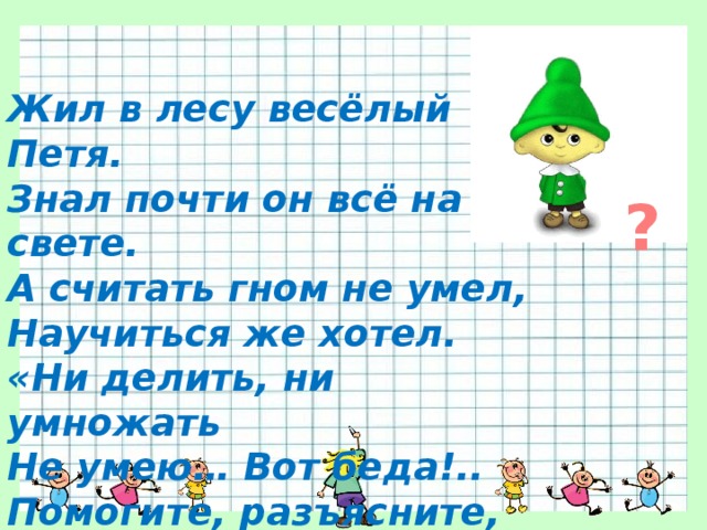 Жил в лесу весёлый Петя. Знал почти он всё на свете. А считать гном не умел, Научиться же хотел. «Ни делить, ни умножать Не умею… Вот беда!.. Помогите, разъясните, Мои милые друзья!» ? 