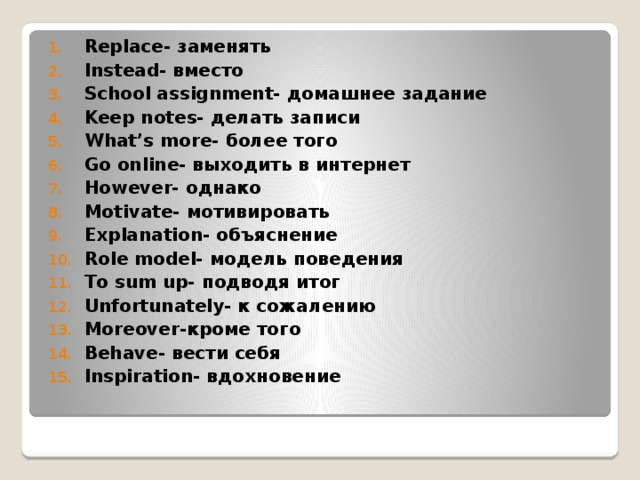 Replace- заменять Instead- вместо School assignment- домашнее задание Keep notes- делать записи What’s more- более того Go online- выходить в интернет However- однако Motivate- мотивировать Explanation- объяснение Role model- модель поведения To sum up- подводя итог Unfortunately- к сожалению Moreover-кроме того Behave- вести себя Inspiration- вдохновение   