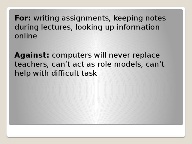 For: writing assignments, keeping notes during lectures, looking up information online Against: computers will never replace teachers, can’t act as role models, can’t help with difficult task 