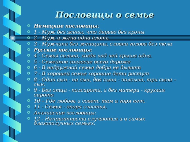 Пословицы о семье  Немецкие пословицы : 1 - Муж без жены, что дерево без кроны 2 - Муж и жена одна плоть 3 - Мужчина без женщины, словно голова без тела Русские пословицы : 4 - Семья сильна, когда над ней крыша одна. 5 - Семейное согласие всего дороже 6 - В недружной семье добра не бывает 7 - В хорошей семье хорошие дети растут 8 - Один сын - не сын, два сына - полсына, три сына – сын. 9 - Без отца - полсирота, а без матери - круглая сирота 10 – Где любовь и совет, там и горя нет. 11 - Семья - опора счастья. Английские пословицы: 12 - Неприятности случаются и в самых благополучных семьях. 