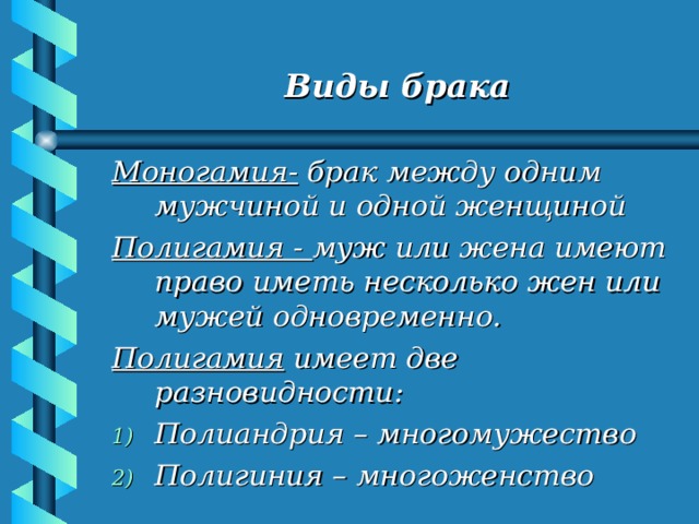   Виды брака   Моногамия- брак между одним мужчиной и одной женщиной Полигамия - муж или жена имеют право иметь несколько жен или мужей одновременно. Полигамия имеет две разновидности: Полиандрия – многомужество Полигиния – многоженство 