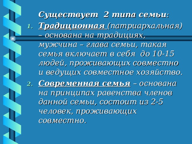  Существует 2 типа семьи : Традиционная  (патриархальная) – основана на традициях, мужчина – глава семьи, такая семья включает в себя до 10-15 людей, проживающих совместно и ведущих совместное хозяйство. Современная семья – основана на принципах равенства членов данной семьи, состоит из 2-5 человек, проживающих совместно. 