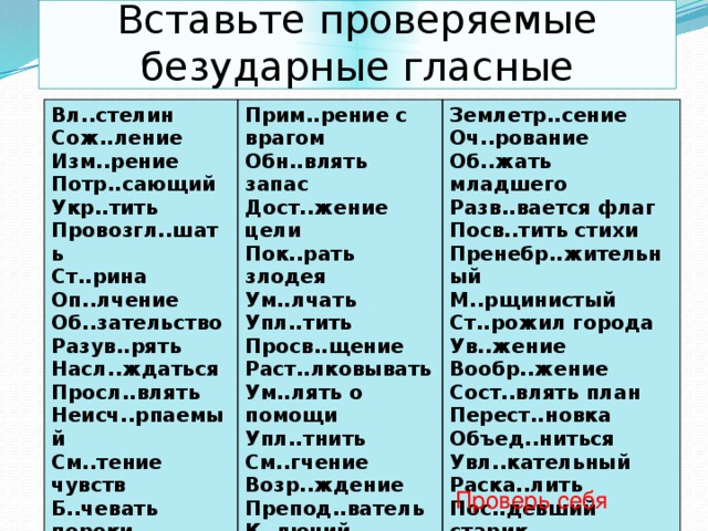 Вставьте проверяемые безударные гласные Вл..стелин Сож..ление Прим..рение с врагом Землетр..сение Изм..рение Обн..влять запас Дост..жение цели Оч..рование Потр..сающий Укр..тить Об..жать младшего Пок..рать злодея Провозгл..шать Ум..лчать Разв..вается флаг Упл..тить Посв..тить стихи Ст..рина Оп..лчение Пренебр..жительный Просв..щение Раст..лковывать М..рщинистый Об..зательство Ст..рожил города Ум..лять о помощи Разув..рять Ув..жение Упл..тнить Насл..ждаться Вообр..жение Просл..влять См..гчение Сост..влять план Возр..ждение Неисч..рпаемый Препод..ватель См..тение чувств Б..чевать пороки Перест..новка Возгл..влять К..лючий Объед..ниться Пор..девший Увл..кательный Раска..лить Пос..девший старик Проверь себя 
