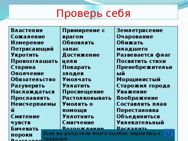 Проверь себя Властелин Сожаление Примирение с врагом Землетрясение Измерение Обновлять запас Достижение цели Очарование Потрясающий Укротить Обижать младшего Покарать злодея Провозглашать Умолчать Развевается флаг Уплатить Посвятить стихи Старина Ополчение Пренебрежительный Просвещение Растолковывать Морщинистый Обязательство Старожил города Умолять о помощи Разуверять Уплотнить Уважение Наслаждаться Воображение Прославлять Смягчение Составлять план Возрождение Неисчерпаемый Смятение чувств Бичевать пороки Преподаватель Перестановка Возглавлять Колючий Объединиться Поредевший Увлекательный Раскалить Поседевший старик Если вы допустили много ошибок, вернитесь к правилам 