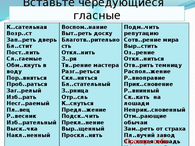 Вставьте чередующиеся гласные К..сательная Возр..ст Воспом..нание Подм..чить репутацию Зап..реть дверь Выт..реть доску Благотв..рительность Сотв..рение мира Бл..стит Откл..нить Пост..лить Выр..стить Сл..гаемые Оз..рение З..ря Тв..рение мастера Откл..ниться Обм..кнуть в воду Отв..рить темницу Пор..вняться Разг..реться Распол..жение Проб..раться Скл..няться Р..вноправие Бл..стательный Заг..релый З..рница Прик..сновение Изб..рать Р..внинный Отр..сль Несг..раемый К..снуться Пл..вец Ск..кать на лошади Предл..жение Р..весник Неприк..сновенный Изб..рательный Подск..чить Отм..рающие обычаи Выск..чка Прекл..нение Зам..реть от страха Пл..вучий завод Выр..щенный Накл..ненный Проскл..нять Ск..ковая лошадь Накл..ненный Проверь себя 