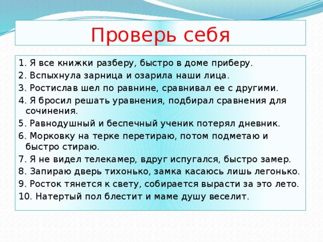 Проверь себя 1. Я все книжки разберу, быстро в доме приберу. 2. Вспыхнула зарница и озарила наши лица. 3. Ростислав шел по равнине, сравнивал ее с другими. 4. Я бросил решать уравнения, подбирал сравнения для сочинения. 5. Равнодушный и беспечный ученик потерял дневник. 6. Морковку на терке перетираю, потом подметаю и быстро стираю. 7. Я не видел телекамер, вдруг испугался, быстро замер. 8. Запираю дверь тихонько, замка касаюсь лишь легонько. 9. Росток тянется к свету, собирается вырасти за это лето. 10. Натертый пол блестит и маме душу веселит. 