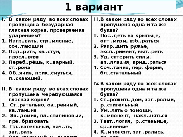 1 вариант В каком ряду во всех словах пропущена безударная гласная корня, проверяемая ударением? Нагр..вать, стр..мление, соч..тающий Под..рить, хв..стун, просл..вляя Переб..рёшь, к..варный, ст..рона Об..яние, прик..снуться, л..скающий. В каком ряду во всех словах пропущена одна и та же буква?  Пос..деть на крыльце, опт..мизм, взб..раться Разр..дить ружье, эксп..римент, выт..реть Уд..сятерить силы, ап..лляция, прид..раться Соч..тание, пер..ферия, бл..стательный В каком ряду во всех словах пропущена чередующаяся гласная корня?  1. Ст..рательно, оз..ренный, кв..танция В каком ряду во всех словах пропущена одна и та же буква? 2. Эп..демия, пл..стилиновый, пре..бразовать Ст..рожить дом, заг..релый, р..стительный Ум..лять о помощи, к..мпонент, накл..няться Тавт..логия, р..стеньице, ср..внение К..мпонент, заг..рались, ск..чок 3. Пл..вательный, нач..ть, заг..рать  Осл..жненный, м..лькают, выр..стить 